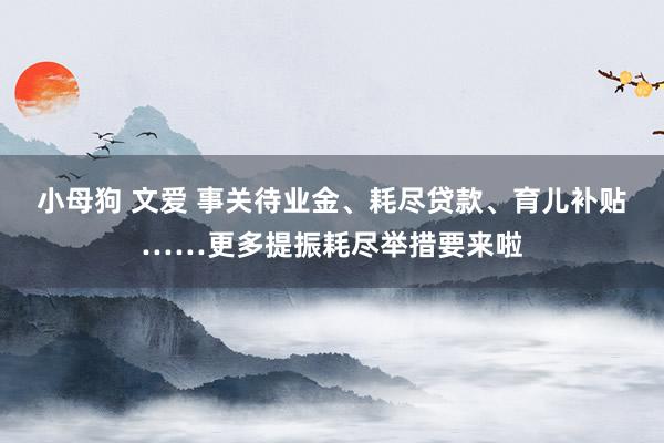 小母狗 文爱 事关待业金、耗尽贷款、育儿补贴……更多提振耗尽举措要来啦