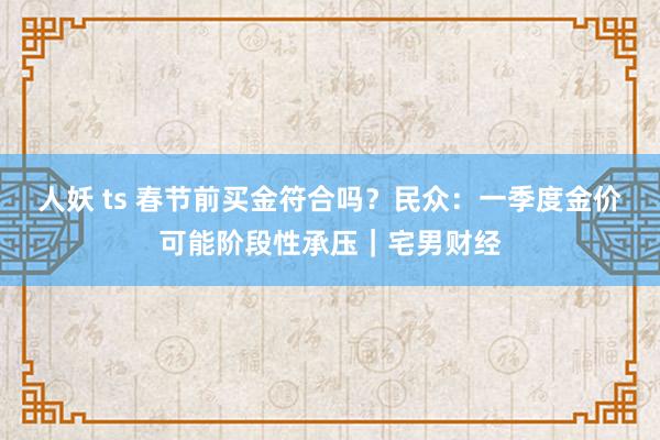 人妖 ts 春节前买金符合吗？民众：一季度金价可能阶段性承压｜宅男财经