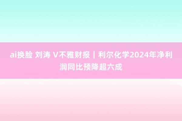 ai换脸 刘涛 V不雅财报｜利尔化学2024年净利润同比预降超六成