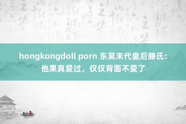 hongkongdoll porn 东吴末代皇后滕氏：他果真爱过，仅仅背面不爱了