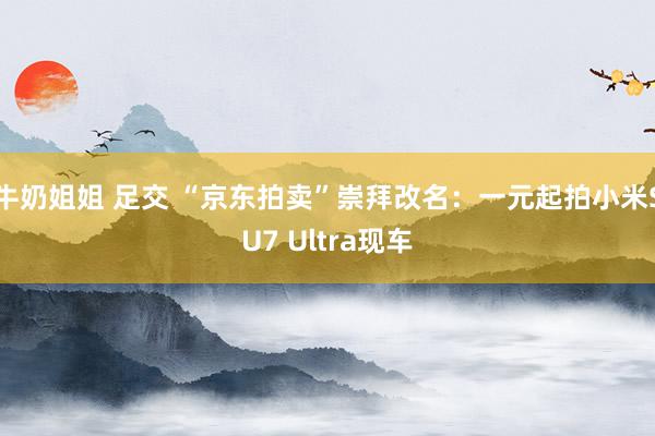 牛奶姐姐 足交 “京东拍卖”崇拜改名：一元起拍小米SU7 Ultra现车