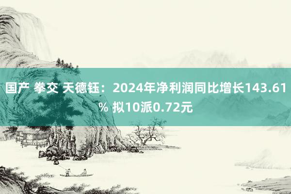 国产 拳交 天德钰：2024年净利润同比增长143.61% 拟10派0.72元