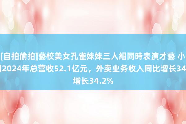 [自拍偷拍]藝校美女孔雀妹妹三人組同時表演才藝 小菜园2024年总营收52.1亿元，外卖业务收入同比增长34.2%