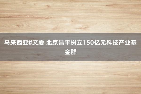 马来西亚#文爱 北京昌平树立150亿元科技产业基金群
