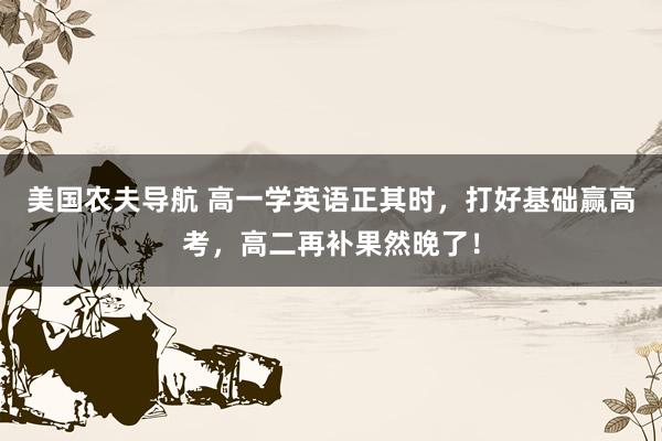 美国农夫导航 高一学英语正其时，打好基础赢高考，高二再补果然晚了！