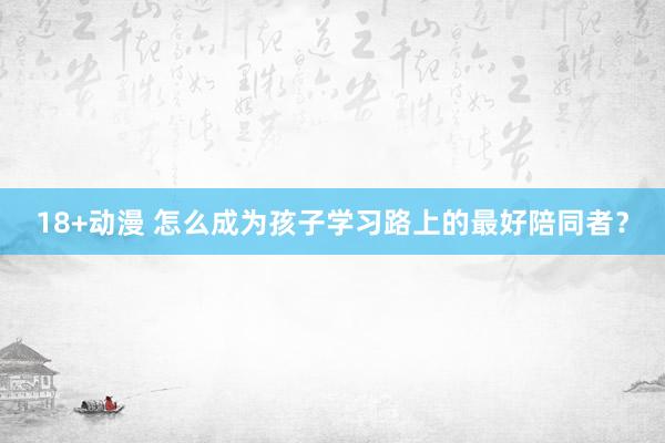 18+动漫 怎么成为孩子学习路上的最好陪同者？