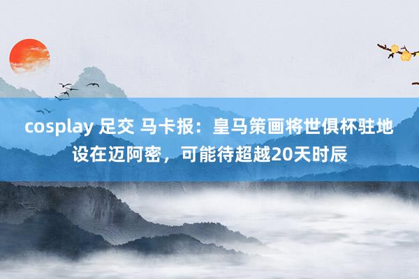 cosplay 足交 马卡报：皇马策画将世俱杯驻地设在迈阿密，可能待超越20天时辰