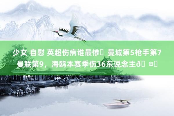 少女 自慰 英超伤病谁最惨❓曼城第5枪手第7曼联第9，海鸥本赛季伤36东说念主🤕