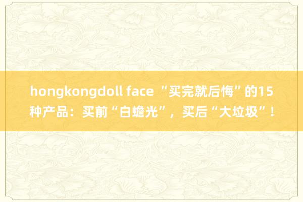 hongkongdoll face “买完就后悔”的15种产品：买前“白蟾光”，买后“大垃圾”！
