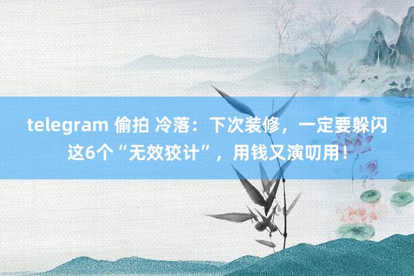 telegram 偷拍 冷落：下次装修，一定要躲闪这6个“无效狡计”，用钱又演叨用！