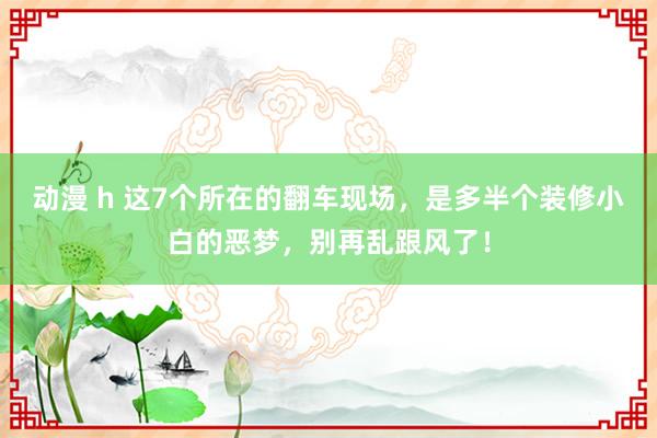 动漫 h 这7个所在的翻车现场，是多半个装修小白的恶梦，别再乱跟风了！