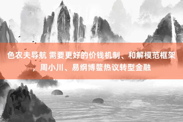 色农夫导航 需要更好的价钱机制、和解模范框架，周小川、易纲博鳌热议转型金融