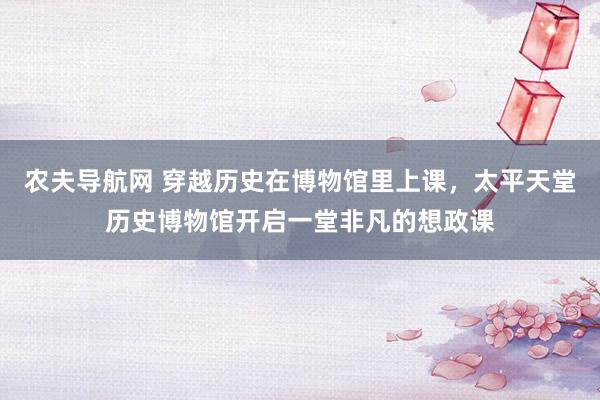 农夫导航网 穿越历史在博物馆里上课，太平天堂历史博物馆开启一堂非凡的想政课