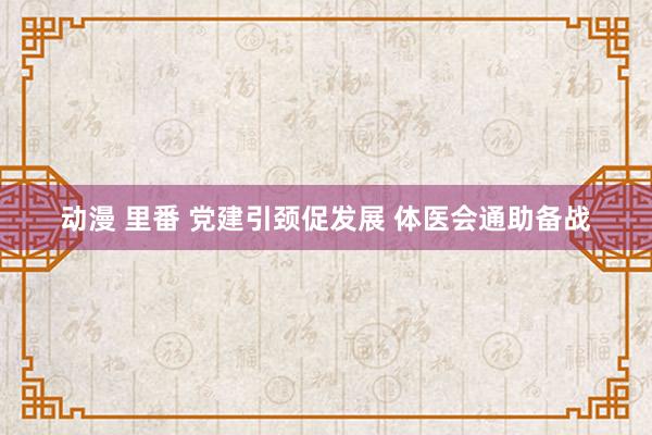 动漫 里番 党建引颈促发展 体医会通助备战