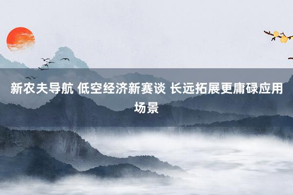 新农夫导航 低空经济新赛谈 长远拓展更庸碌应用场景