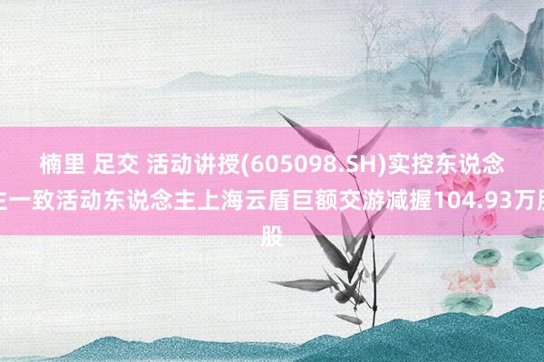 楠里 足交 活动讲授(605098.SH)实控东说念主一致活动东说念主上海云盾巨额交游减握104.93万股