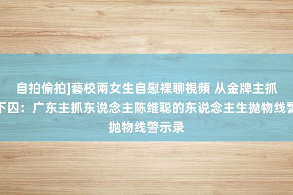 自拍偷拍]藝校兩女生自慰裸聊視頻 从金牌主抓到阶下囚：广东主抓东说念主陈维聪的东说念主生抛物线警示录