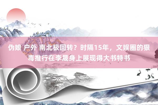 伪娘 户外 南北极回转？时隔15年，文娱圈的狠毒推行在李晟身上展现得大书特书
