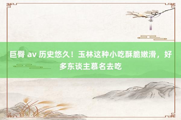 巨臀 av 历史悠久！玉林这种小吃酥脆嫩滑，好多东谈主慕名去吃