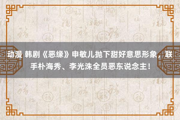 动漫 韩剧《恶缘》申敏儿抛下甜好意思形象，联手朴海秀、李光洙全员恶东说念主！