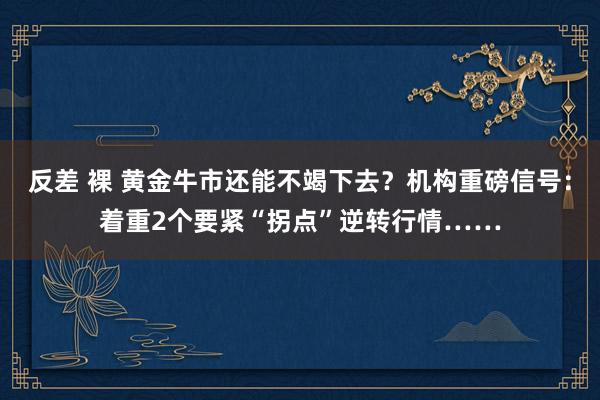 反差 裸 黄金牛市还能不竭下去？机构重磅信号：着重2个要紧“拐点”逆转行情……