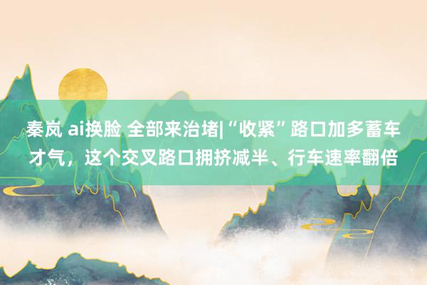 秦岚 ai换脸 全部来治堵|“收紧”路口加多蓄车才气，这个交叉路口拥挤减半、行车速率翻倍