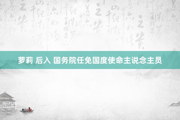 萝莉 后入 国务院任免国度使命主说念主员