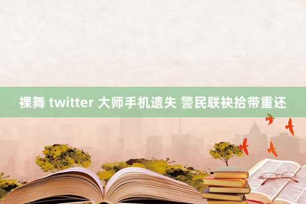 裸舞 twitter 大师手机遗失 警民联袂拾带重还
