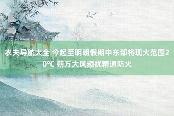 农夫导航大全 今起至明朗假期中东部将现大范围20℃ 朔方大风频扰精通防火