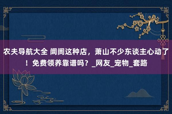 农夫导航大全 阛阓这种店，萧山不少东谈主心动了！免费领养靠谱吗？_网友_宠物_套路