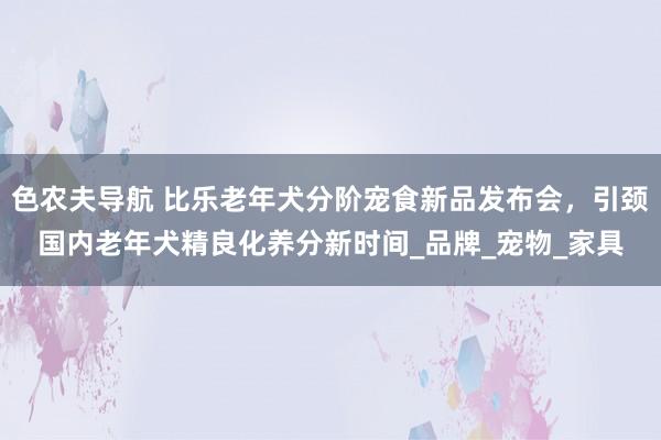 色农夫导航 比乐老年犬分阶宠食新品发布会，引颈国内老年犬精良化养分新时间_品牌_宠物_家具
