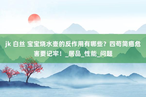 jk 白丝 宝宝烧水壶的反作用有哪些？四苟简癌危害要记牢！_居品_性能_问题