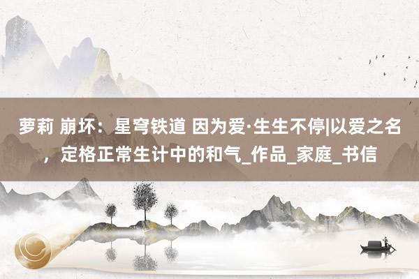 萝莉 崩坏：星穹铁道 因为爱·生生不停|以爱之名，定格正常生计中的和气_作品_家庭_书信