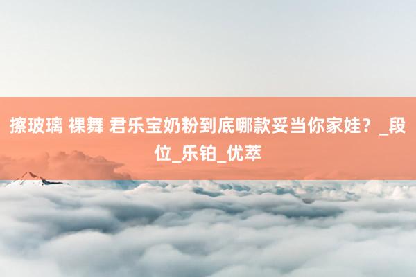 擦玻璃 裸舞 君乐宝奶粉到底哪款妥当你家娃？_段位_乐铂_优萃