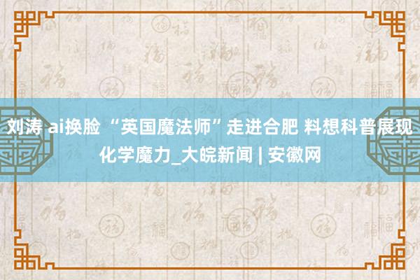 刘涛 ai换脸 “英国魔法师”走进合肥 料想科普展现化学魔力_大皖新闻 | 安徽网
