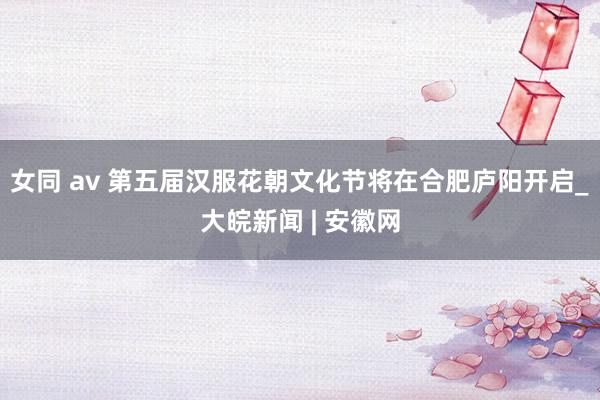 女同 av 第五届汉服花朝文化节将在合肥庐阳开启_大皖新闻 | 安徽网