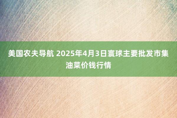美国农夫导航 2025年4月3日寰球主要批发市集油菜价钱行情