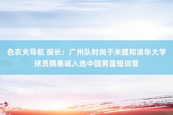 色农夫导航 探长：广州队时尚于米提和清华大学球员隰泰诚入选中国男篮短训营