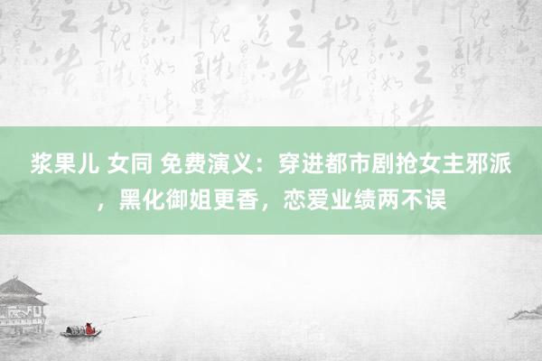 浆果儿 女同 免费演义：穿进都市剧抢女主邪派，黑化御姐更香，恋爱业绩两不误