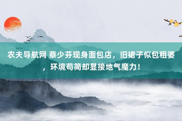 农夫导航网 蔡少芬现身面包店，旧裙子似包租婆，环境苟简却显接地气魔力！
