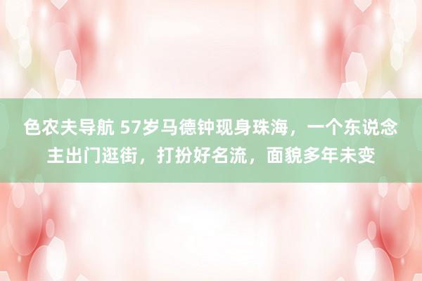 色农夫导航 57岁马德钟现身珠海，一个东说念主出门逛街，打扮好名流，面貌多年未变