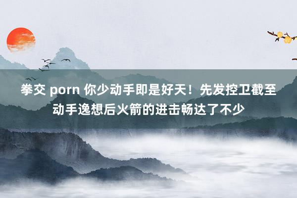 拳交 porn 你少动手即是好天！先发控卫截至动手逸想后火箭的进击畅达了不少
