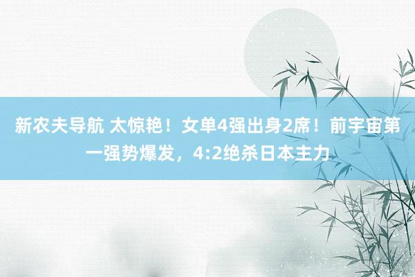 新农夫导航 太惊艳！女单4强出身2席！前宇宙第一强势爆发，4:2绝杀日本主力