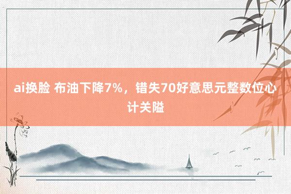 ai换脸 布油下降7%，错失70好意思元整数位心计关隘