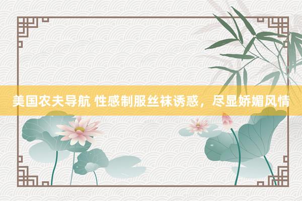 美国农夫导航 性感制服丝袜诱惑，尽显娇媚风情