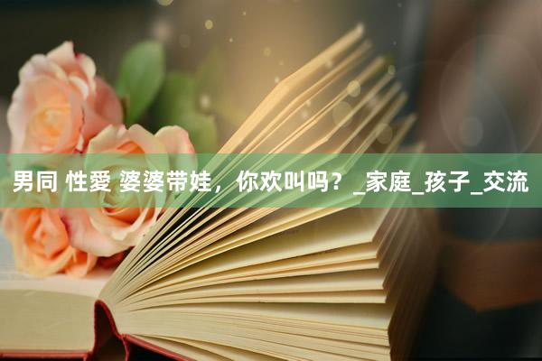 男同 性愛 婆婆带娃，你欢叫吗？_家庭_孩子_交流
