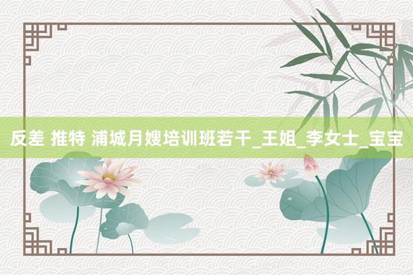 反差 推特 浦城月嫂培训班若干_王姐_李女士_宝宝