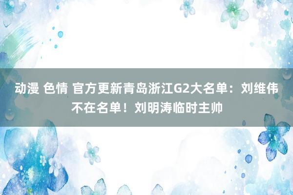 动漫 色情 官方更新青岛浙江G2大名单：刘维伟不在名单！刘明涛临时主帅