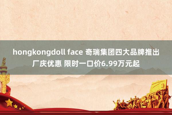 hongkongdoll face 奇瑞集团四大品牌推出厂庆优惠 限时一口价6.99万元起