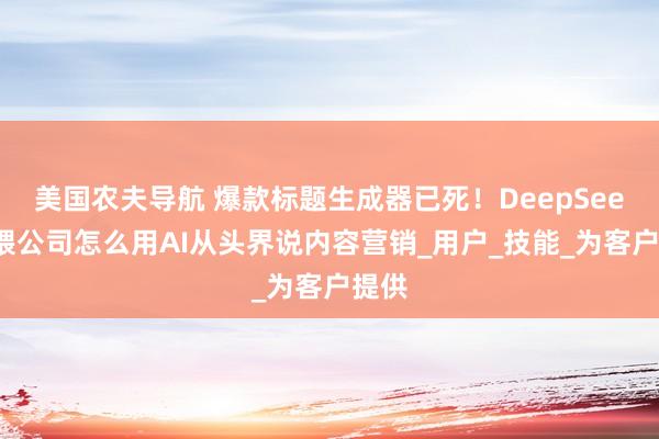 美国农夫导航 爆款标题生成器已死！DeepSeek投喂公司怎么用AI从头界说内容营销_用户_技能_为客户提供